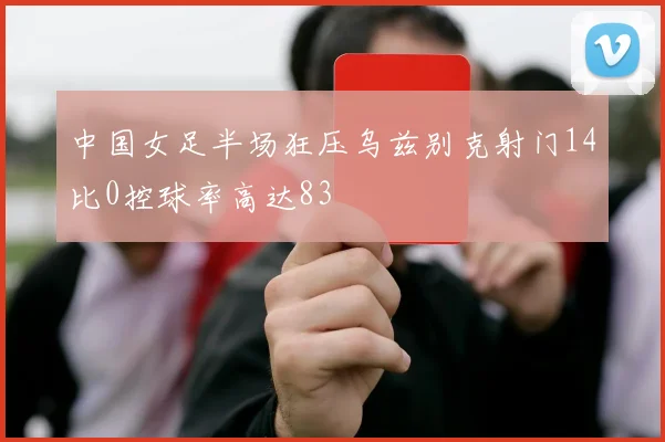 中国女足半场狂压乌兹别克射门14比0控球率高达83