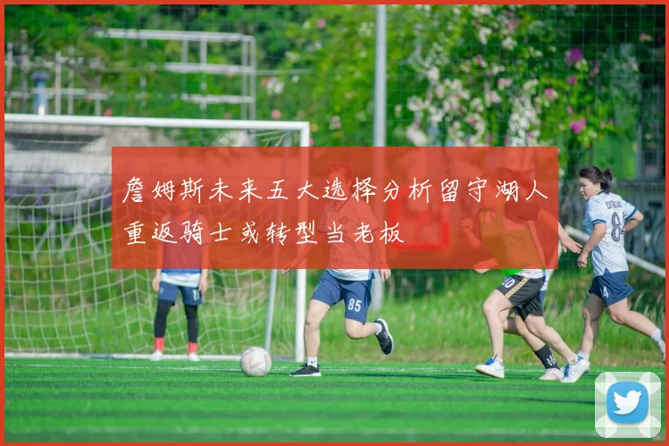 詹姆斯未来五大选择分析留守湖人重返骑士或转型当老板