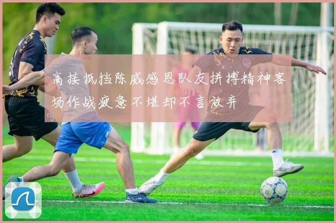 高接抵挡陈威感恩队友拼搏精神客场作战疲惫不堪却不言放弃