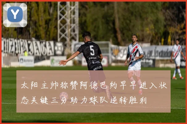 太阳主帅称赞阿德巴约早早进入状态关键三分助力球队逆转胜利