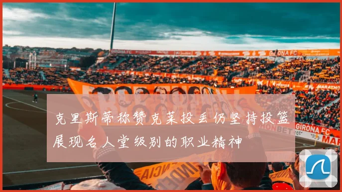克里斯蒂称赞克莱投丢仍坚持投篮展现名人堂级别的职业精神