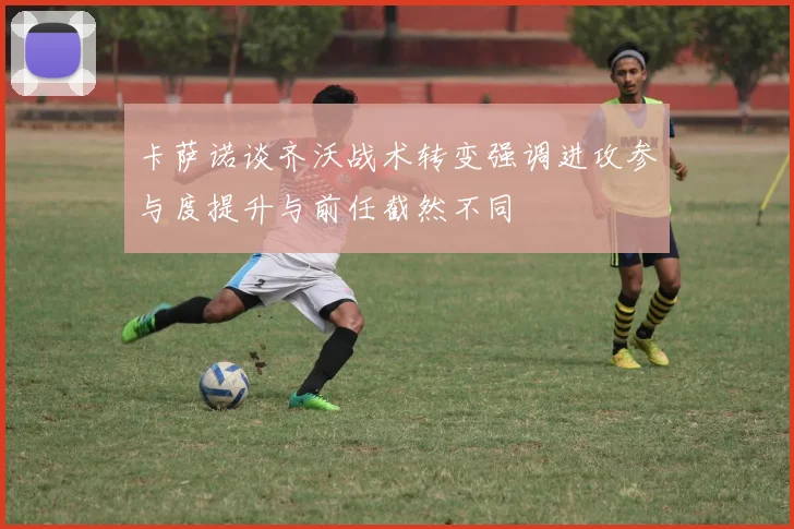 卡萨诺谈齐沃战术转变强调进攻参与度提升与前任截然不同