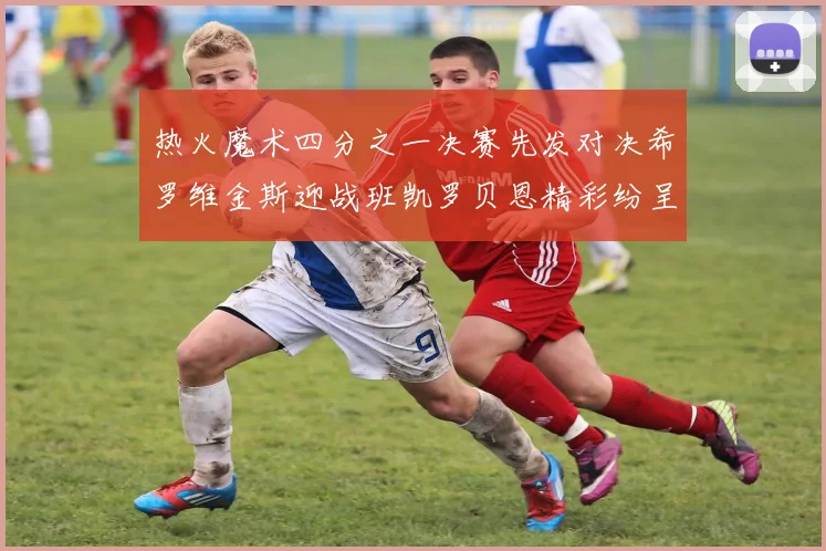热火魔术四分之一决赛先发对决希罗维金斯迎战班凯罗贝恩精彩纷呈