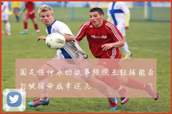 国足伤仲永的故事频现王钰栋能否打破宿命成幸运儿