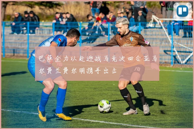 巴萨全力以赴迎战马竞次回合亚马尔费兰费尔明携手出击