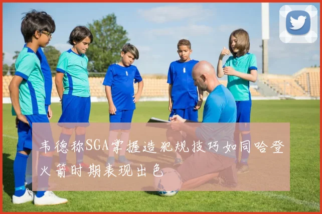 韦德称SGA掌握造犯规技巧如同哈登火箭时期表现出色