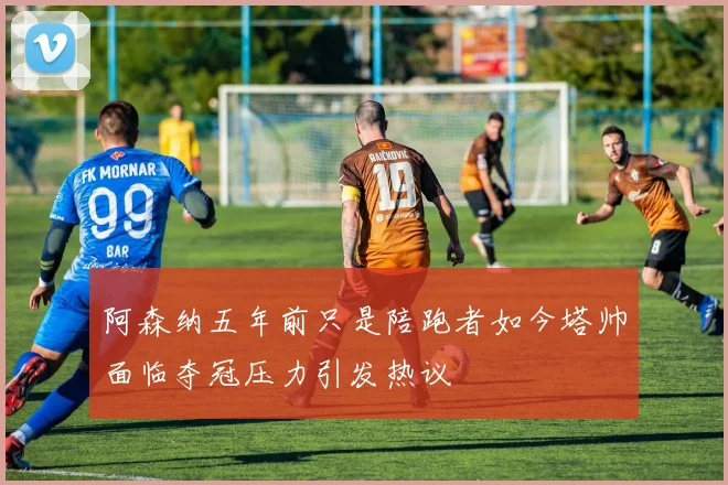 阿森纳五年前只是陪跑者如今塔帅面临夺冠压力引发热议