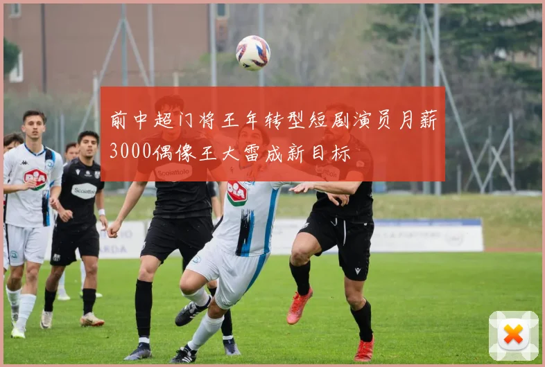前中超门将王年转型短剧演员月薪3000偶像王大雷成新目标