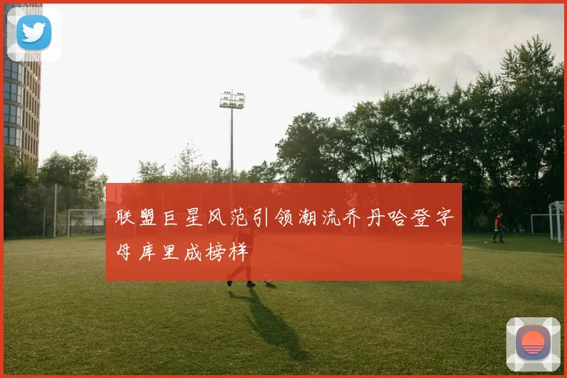 联盟巨星风范引领潮流乔丹哈登字母库里成榜样