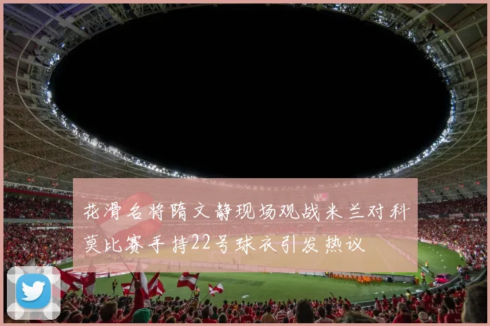 花滑名将隋文静现场观战米兰对科莫比赛手持22号球衣引发热议