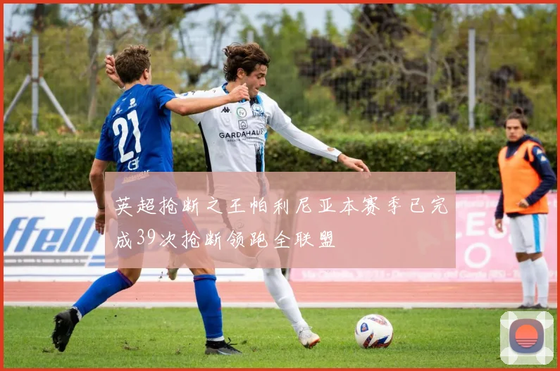 英超抢断之王帕利尼亚本赛季已完成39次抢断领跑全联盟