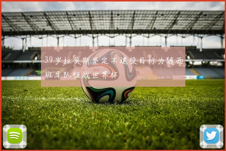 39岁拉莫斯坚定不退役目标为随西班牙队征战世界杯
