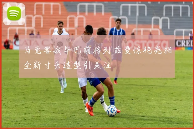 马竞客战毕巴前格列兹曼惊艳亮相全新寸头造型引关注
