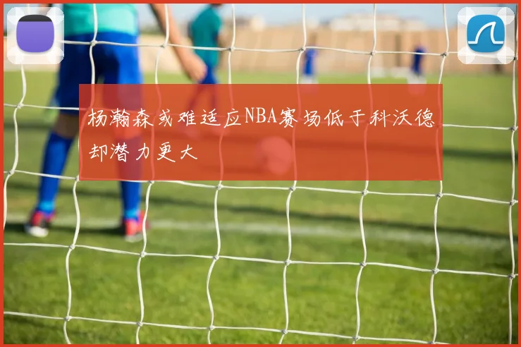 杨瀚森或难适应NBA赛场低于科沃德却潜力更大