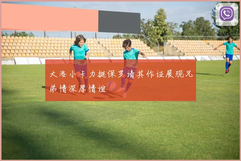 大洛小卡力挺保罗请其作证展现兄弟情深厚情谊