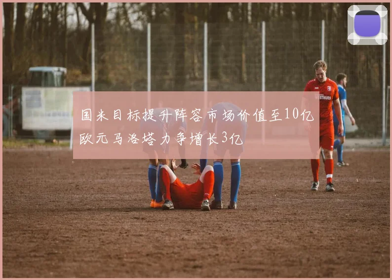 国米目标提升阵容市场价值至10亿欧元马洛塔力争增长3亿