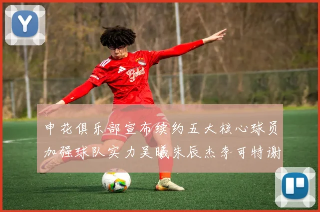 申花俱乐部宣布续约五大核心球员加强球队实力吴曦朱辰杰李可特谢拉马纳法齐续约