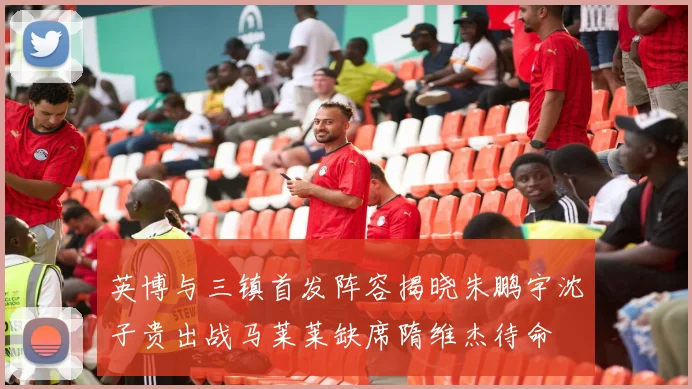 英博与三镇首发阵容揭晓朱鹏宇沈子贵出战马莱莱缺席隋维杰待命