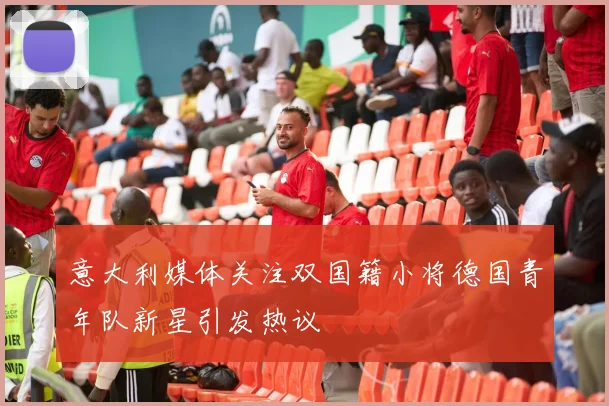 意大利媒体关注双国籍小将德国青年队新星引发热议