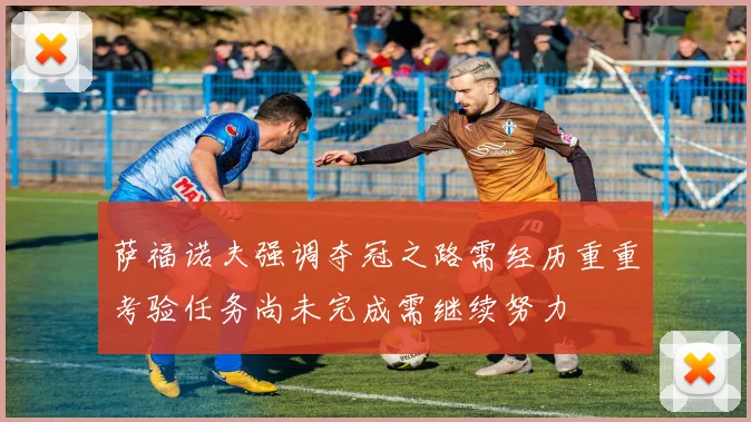 萨福诺夫强调夺冠之路需经历重重考验任务尚未完成需继续努力