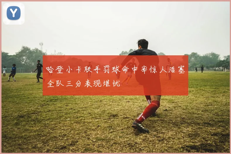 哈登小卡联手罚球命中率惊人活塞全队三分表现堪忧
