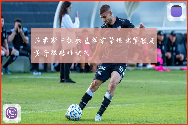 马雷斯卡执教蓝军前景堪忧紧张局势升级恐难续约