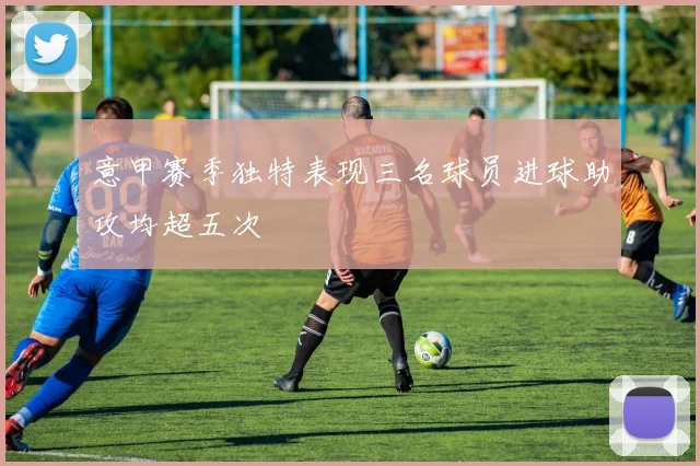 意甲赛季独特表现三名球员进球助攻均超五次