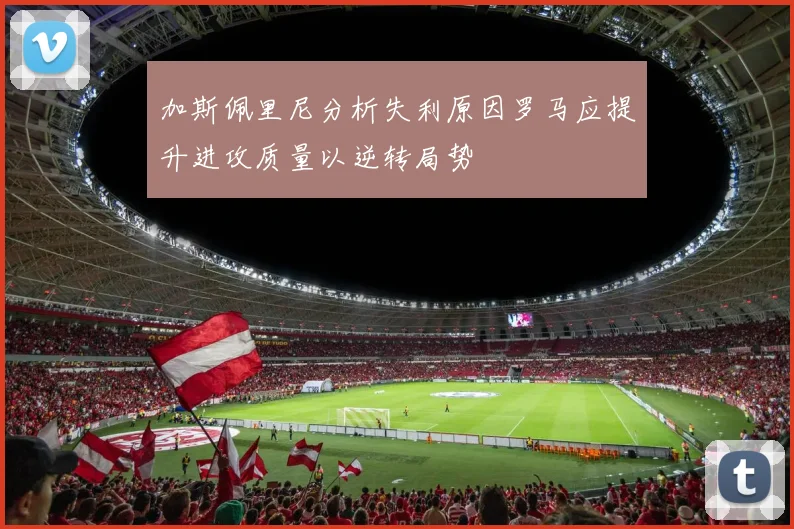 加斯佩里尼分析失利原因罗马应提升进攻质量以逆转局势