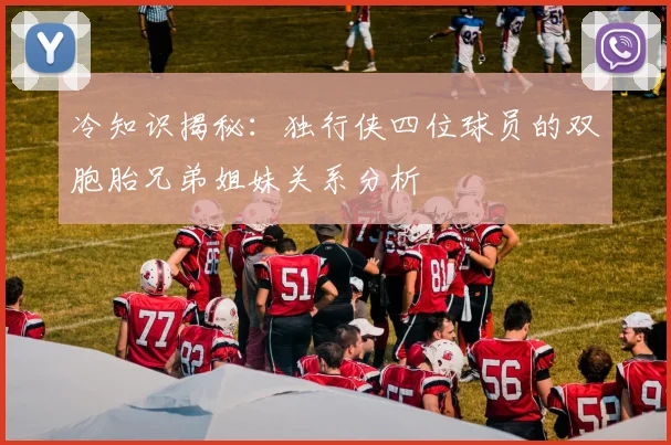 冷知识揭秘：独行侠四位球员的双胞胎兄弟姐妹关系分析