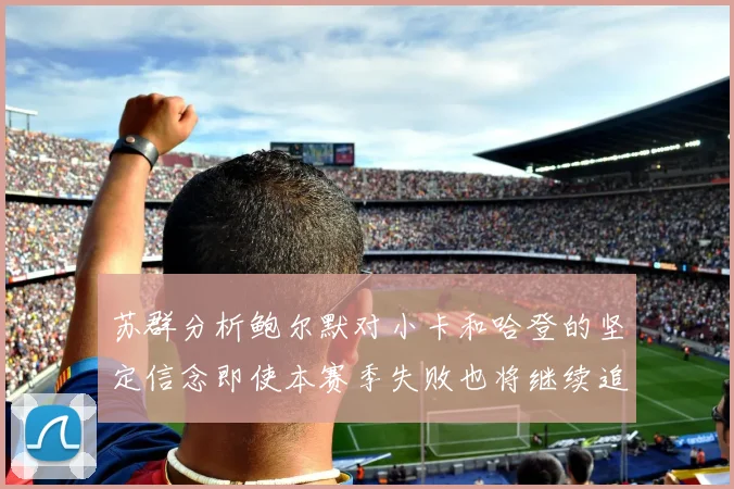 苏群分析鲍尔默对小卡和哈登的坚定信念即使本赛季失败也将继续追求成功