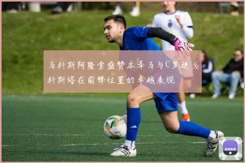 马科斯阿隆索盛赞本泽马与C罗迭戈科斯塔在前锋位置的卓越表现