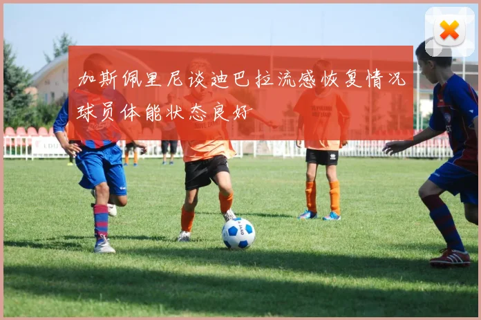 加斯佩里尼谈迪巴拉流感恢复情况球员体能状态良好