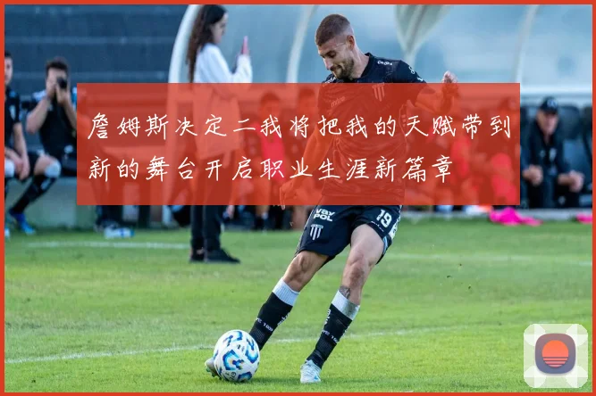 詹姆斯决定二我将把我的天赋带到新的舞台开启职业生涯新篇章