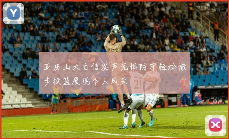 亚历山大自信发声无惧防守轻松撤步投篮展现个人风采