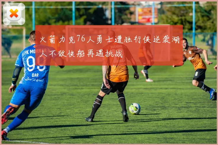 火箭力克76人勇士遭独行侠逆袭湖人不敌快船再遇挑战