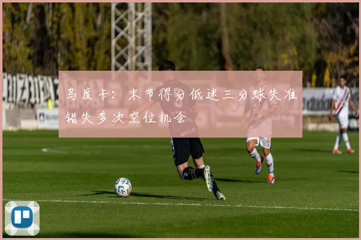 乌度卡：末节得分低迷三分球失准错失多次空位机会