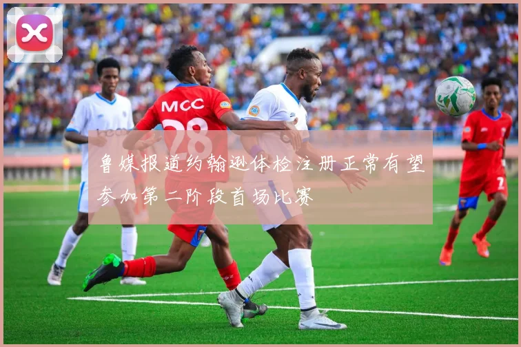 鲁媒报道约翰逊体检注册正常有望参加第二阶段首场比赛