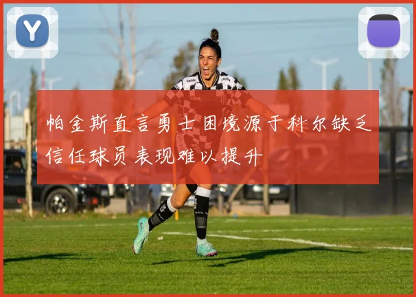 帕金斯直言勇士困境源于科尔缺乏信任球员表现难以提升